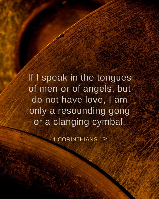 If I speak in the tongues of men or of angels, but do not have love, I am only a resounding gong or a clanging cymbal. - 1 Corinthians 13:1