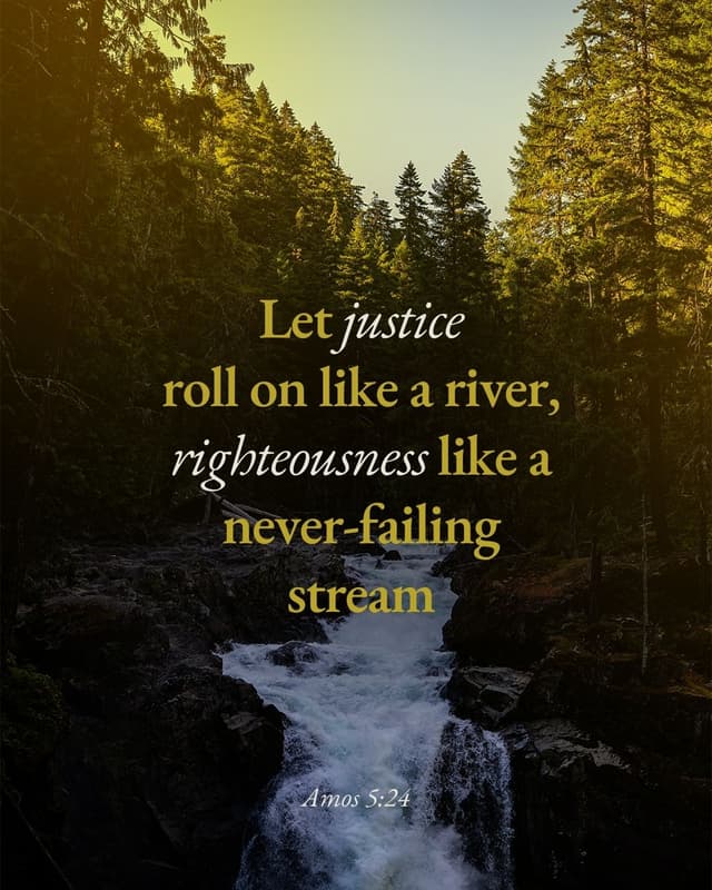 Let justice roll on like a river, righteousness like a never-failing stream! - Amos 5:24